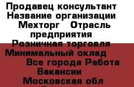 Продавец-консультант › Название организации ­ Мехторг › Отрасль предприятия ­ Розничная торговля › Минимальный оклад ­ 25 000 - Все города Работа » Вакансии   . Московская обл.,Пущино г.
